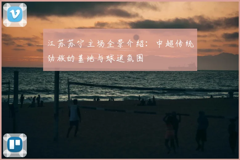 江苏苏宁主场全景介绍:中超传统劲旅的基地与球迷氛围