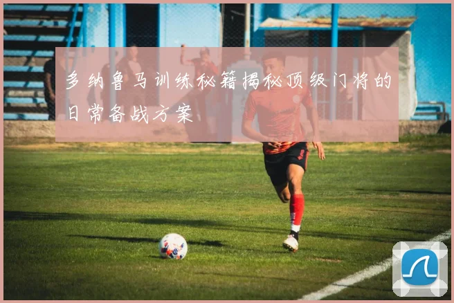 多纳鲁马训练秘籍揭秘顶级门将的日常备战方案