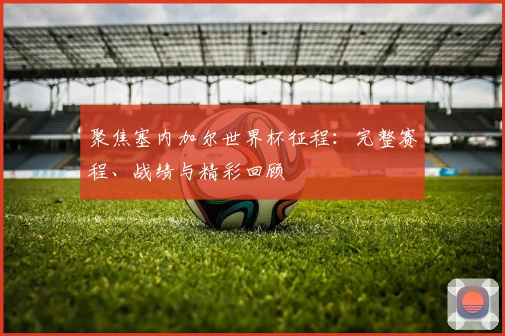 聚焦塞内加尔世界杯征程：完整赛程、战绩与精彩回顾