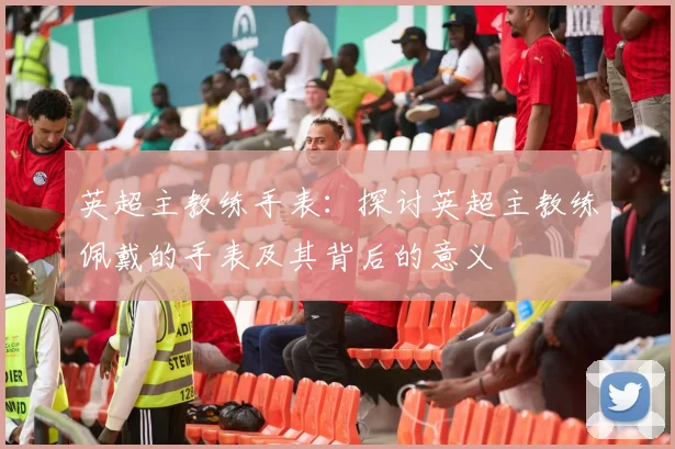 英超主教练手表：探讨英超主教练佩戴的手表及其背后的意义